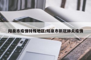 阳泉市疫情特殊地区/阳泉市新冠肺炎疫情