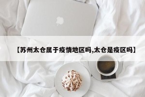 【苏州太仓属于疫情地区吗,太仓是疫区吗】