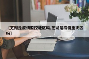 【芜湖是疫情监控地区吗,芜湖是疫情重灾区吗】